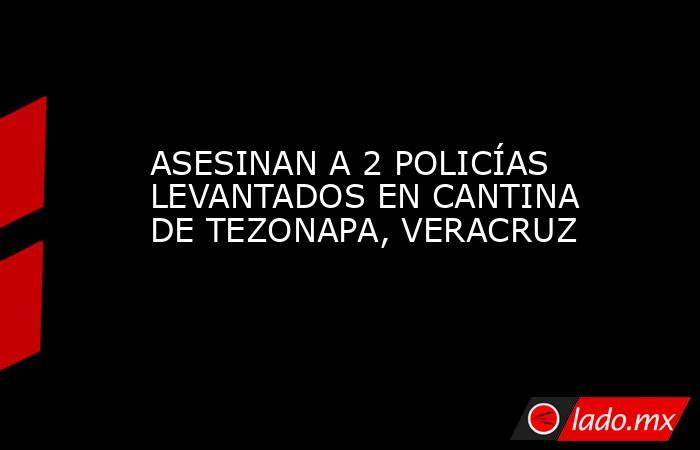 ASESINAN A 2 POLICÍAS LEVANTADOS EN CANTINA DE TEZONAPA, VERACRUZ. Noticias en tiempo real
