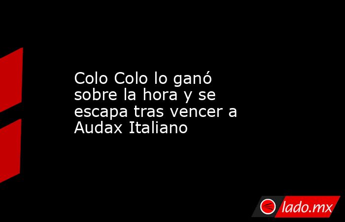 Colo Colo lo ganó sobre la hora y se escapa tras vencer a Audax Italiano. Noticias en tiempo real