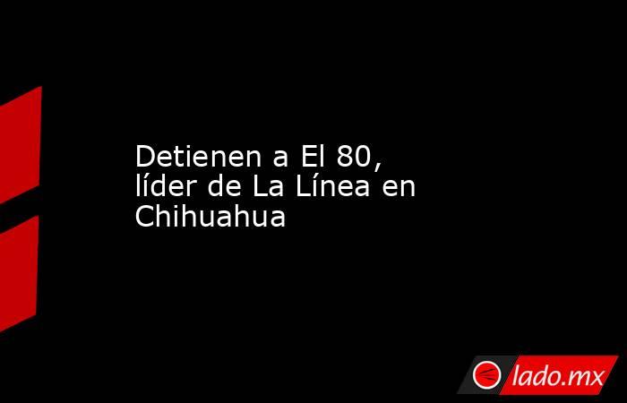 Detienen a El 80, líder de La Línea en Chihuahua
. Noticias en tiempo real
