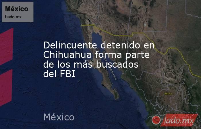 Delincuente detenido en Chihuahua forma parte de los más buscados del FBI. Noticias en tiempo real