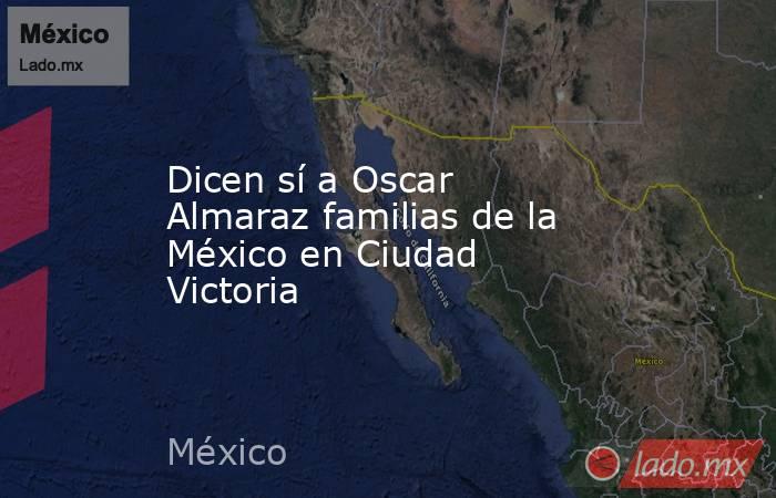 Dicen sí a Oscar Almaraz familias de la México en Ciudad Victoria. Noticias en tiempo real