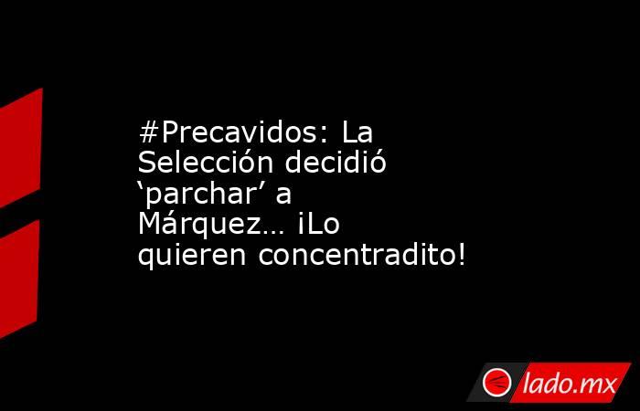 #Precavidos: La Selección decidió ‘parchar’ a Márquez… ¡Lo quieren concentradito!. Noticias en tiempo real