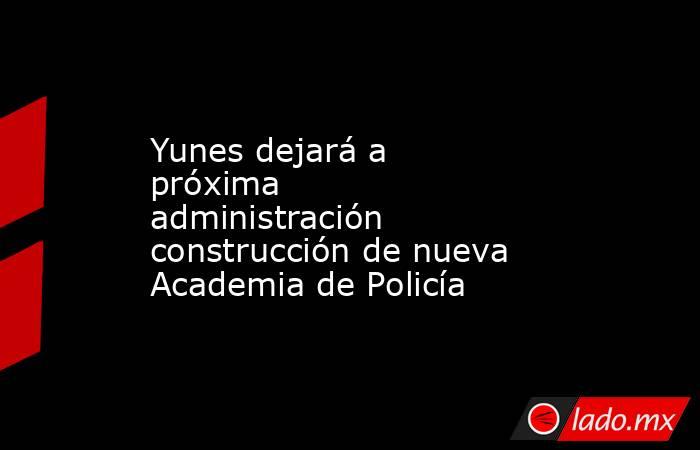 Yunes dejará a próxima administración construcción de nueva Academia de Policía. Noticias en tiempo real
