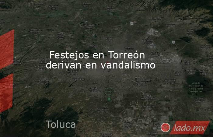  Festejos en Torreón derivan en vandalismo. Noticias en tiempo real
