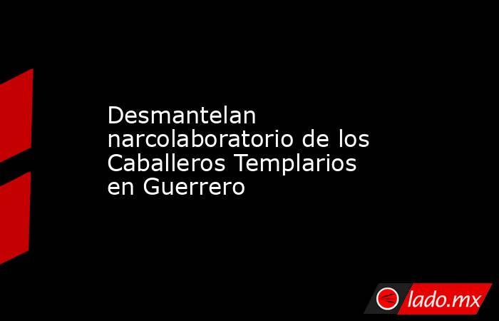 Desmantelan narcolaboratorio de los Caballeros Templarios en Guerrero. Noticias en tiempo real