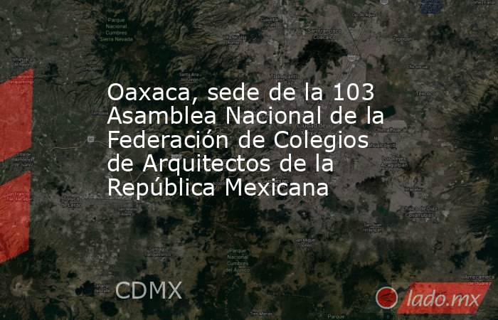 Oaxaca, sede de la 103 Asamblea Nacional de la Federación de Colegios de Arquitectos de la República Mexicana. Noticias en tiempo real