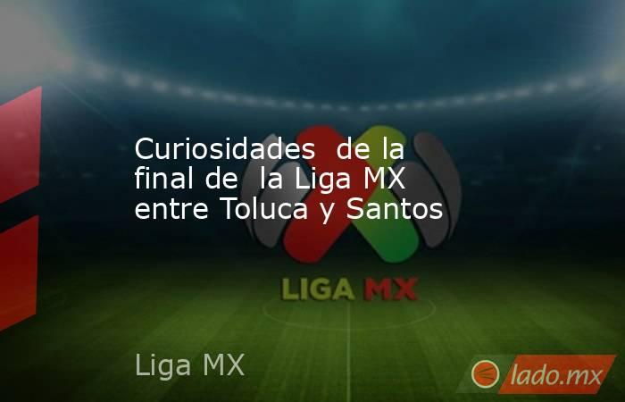 Curiosidades  de la final de  la Liga MX entre Toluca y Santos. Noticias en tiempo real