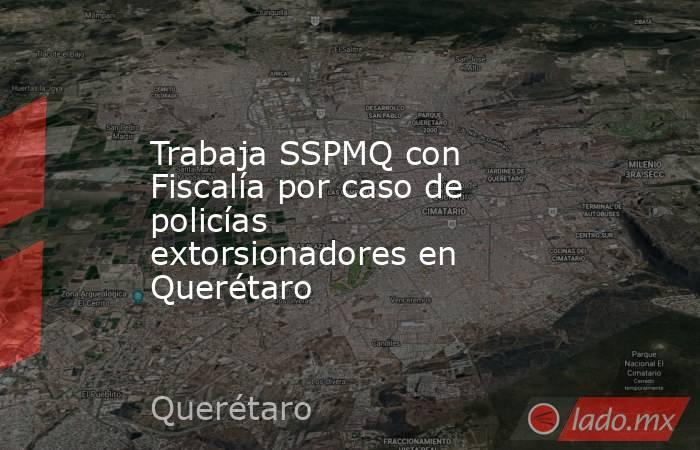 Trabaja SSPMQ con Fiscalía por caso de policías extorsionadores en Querétaro. Noticias en tiempo real