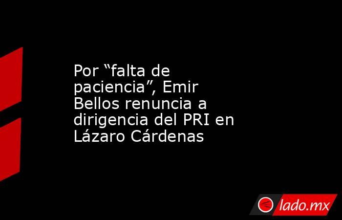 Por “falta de paciencia”, Emir Bellos renuncia a dirigencia del PRI en Lázaro Cárdenas. Noticias en tiempo real