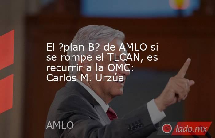 El ?plan B? de AMLO si se rompe el TLCAN, es recurrir a la OMC: Carlos M. Urzúa. Noticias en tiempo real