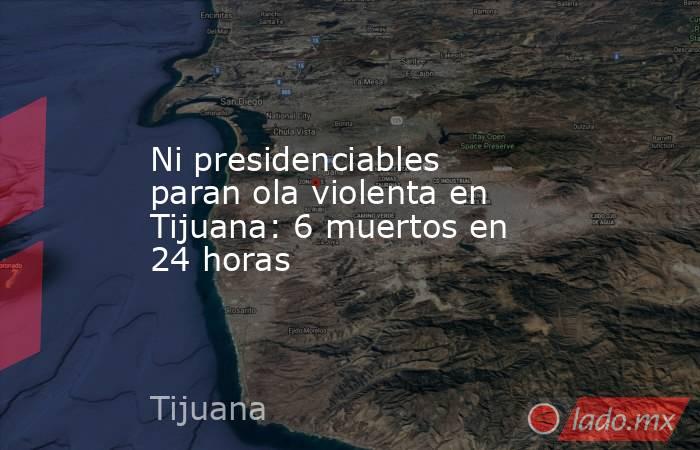 Ni presidenciables paran ola violenta en Tijuana: 6 muertos en 24 horas. Noticias en tiempo real