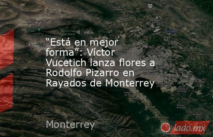 “Está en mejor forma”: Víctor Vucetich lanza flores a Rodolfo Pizarro en Rayados de Monterrey. Noticias en tiempo real