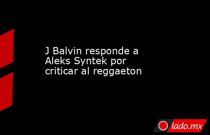 J Balvin responde a Aleks Syntek por criticar al reggaeton. Noticias en tiempo real