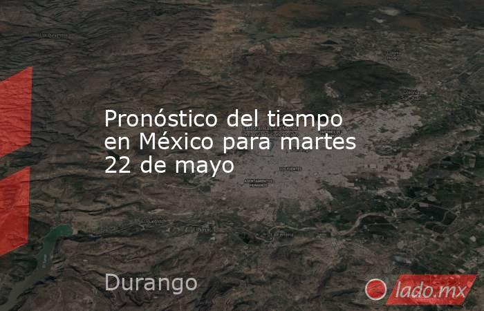 Pronóstico del tiempo en México para martes 22 de mayo. Noticias en tiempo real