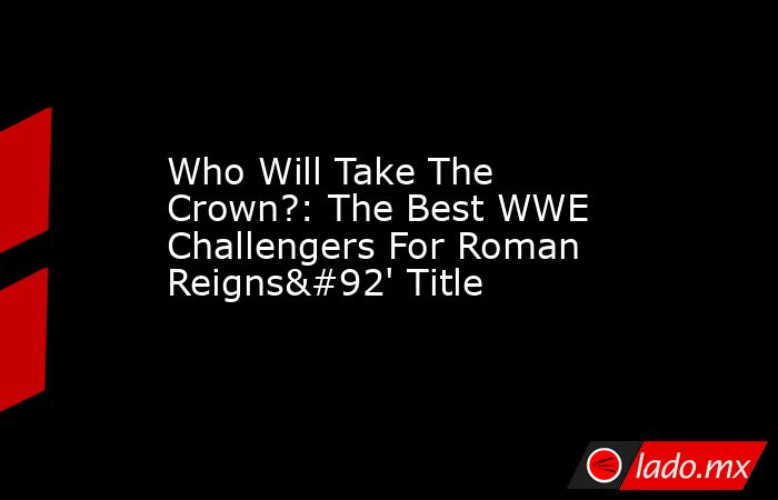 Who Will Take The Crown?: The Best WWE Challengers For Roman Reigns\' Title. Noticias en tiempo real
