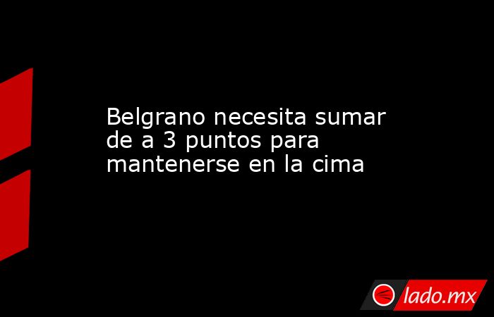 Belgrano necesita sumar de a 3 puntos para mantenerse en la cima - Lado.mx