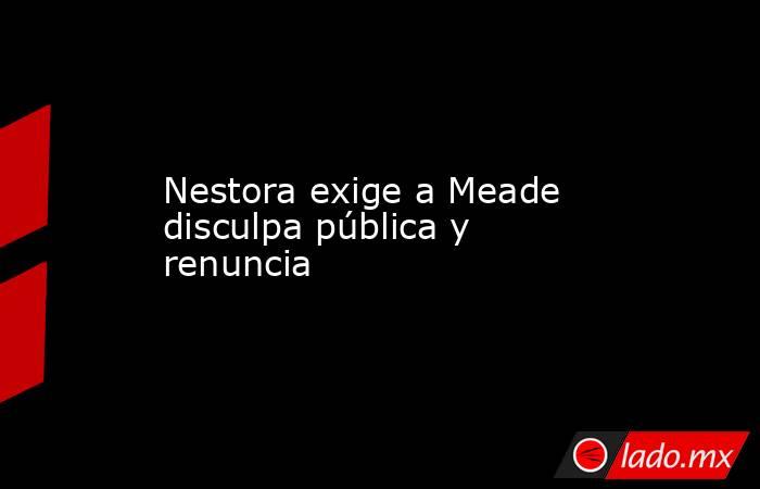 Nestora exige a Meade disculpa pública y renuncia. Noticias en tiempo real