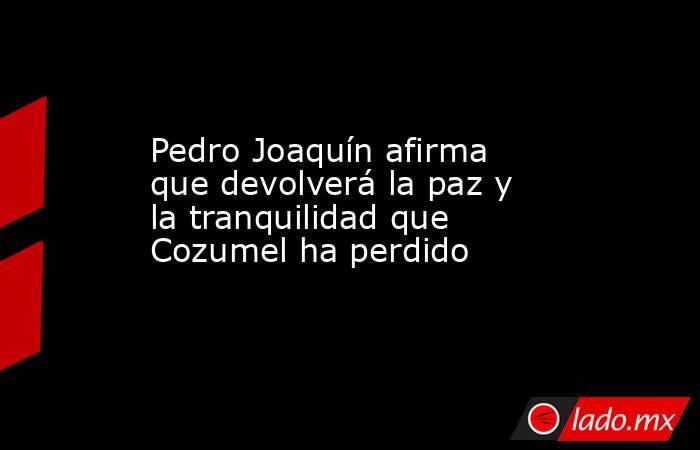 Pedro Joaquín afirma que devolverá la paz y la tranquilidad que Cozumel ha perdido. Noticias en tiempo real