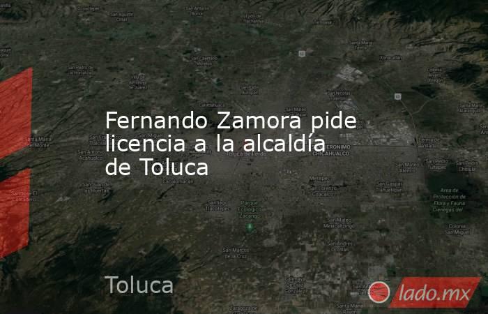 Fernando Zamora pide licencia a la alcaldía de Toluca. Noticias en tiempo real