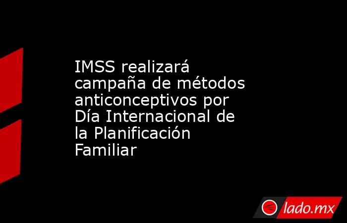IMSS realizará campaña de métodos anticonceptivos por Día Internacional de la Planificación Familiar. Noticias en tiempo real