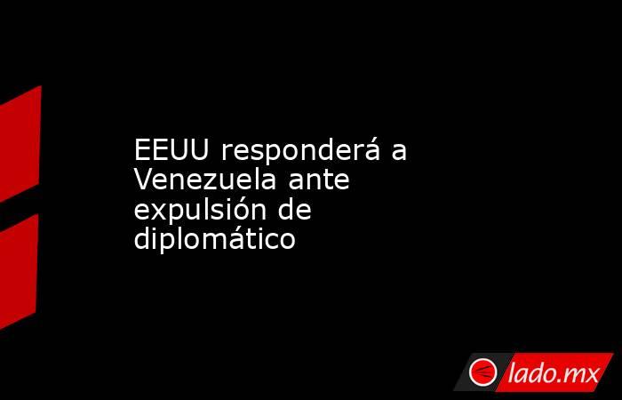 EEUU responderá a Venezuela ante expulsión de diplomático. Noticias en tiempo real