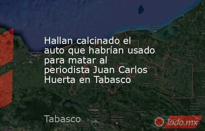 Hallan calcinado el auto que habrían usado para matar al periodista Juan Carlos Huerta en Tabasco. Noticias en tiempo real