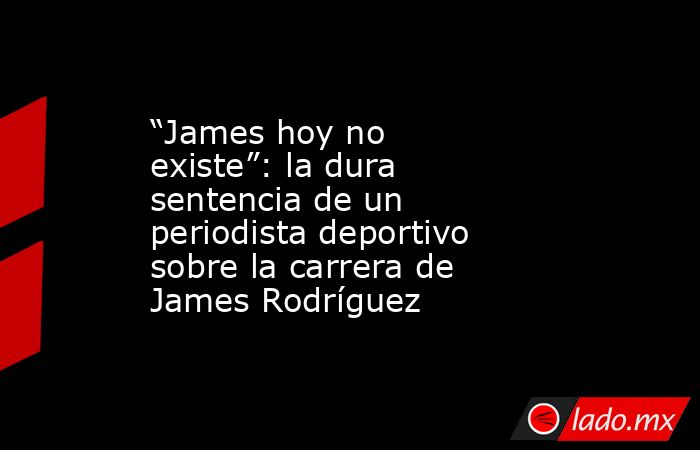 “James hoy no existe”: la dura sentencia de un periodista deportivo sobre la carrera de James Rodríguez. Noticias en tiempo real