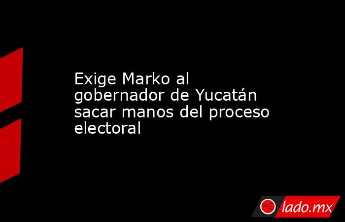 Exige Marko al gobernador de Yucatán sacar manos del proceso electoral. Noticias en tiempo real