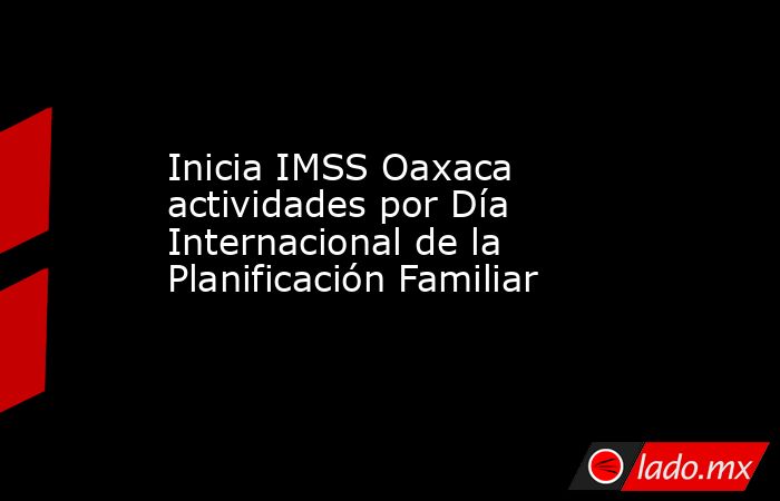 Inicia IMSS Oaxaca actividades por Día Internacional de la Planificación Familiar. Noticias en tiempo real