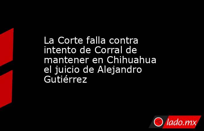 La Corte falla contra intento de Corral de mantener en Chihuahua el juicio de Alejandro Gutiérrez . Noticias en tiempo real
