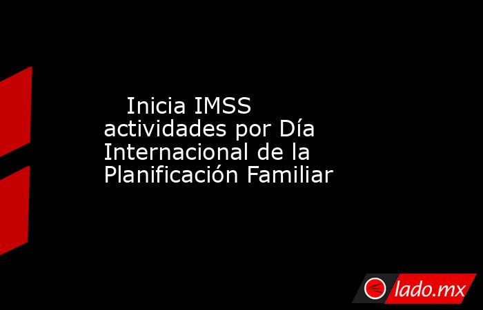    Inicia IMSS actividades por Día Internacional de la Planificación Familiar. Noticias en tiempo real