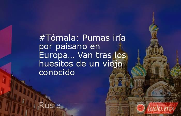 #Tómala: Pumas iría por paisano en Europa… Van tras los huesitos de un viejo conocido. Noticias en tiempo real