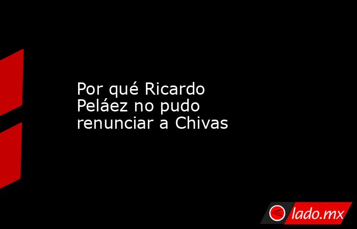 Por qué Ricardo Peláez no pudo renunciar a Chivas. Noticias en tiempo real