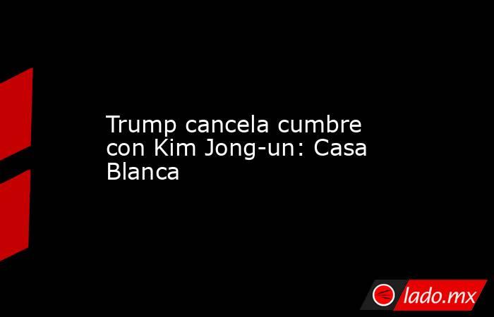 Trump cancela cumbre con Kim Jong-un: Casa Blanca. Noticias en tiempo real