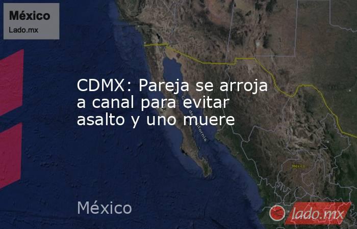 CDMX: Pareja se arroja a canal para evitar asalto y uno muere. Noticias en tiempo real