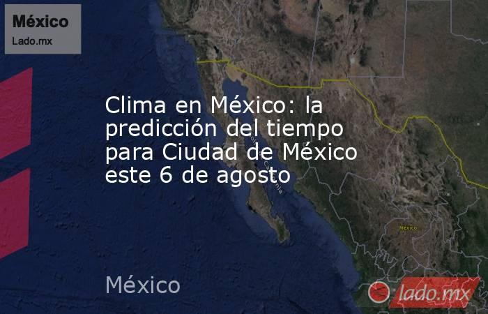 Clima en México: la predicción del tiempo para Ciudad de México este 6 de agosto. Noticias en tiempo real