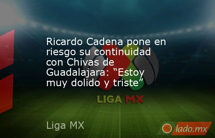 Ricardo Cadena pone en riesgo su continuidad con Chivas de Guadalajara: “Estoy muy dolido y triste”. Noticias en tiempo real
