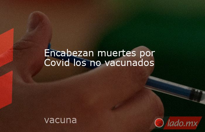 Encabezan muertes por Covid los no vacunados. Noticias en tiempo real