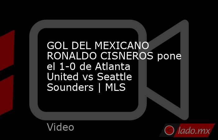 GOL DEL MEXICANO RONALDO CISNEROS pone el 1-0 de Atlanta United vs Seattle Sounders | MLS. Noticias en tiempo real