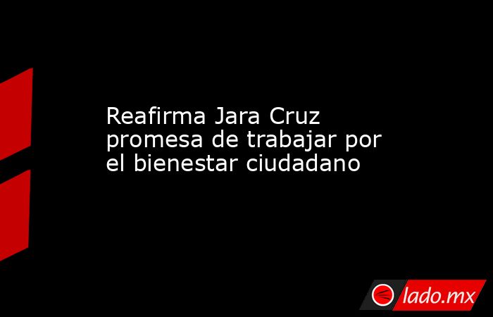 Reafirma Jara Cruz promesa de trabajar por el bienestar ciudadano. Noticias en tiempo real