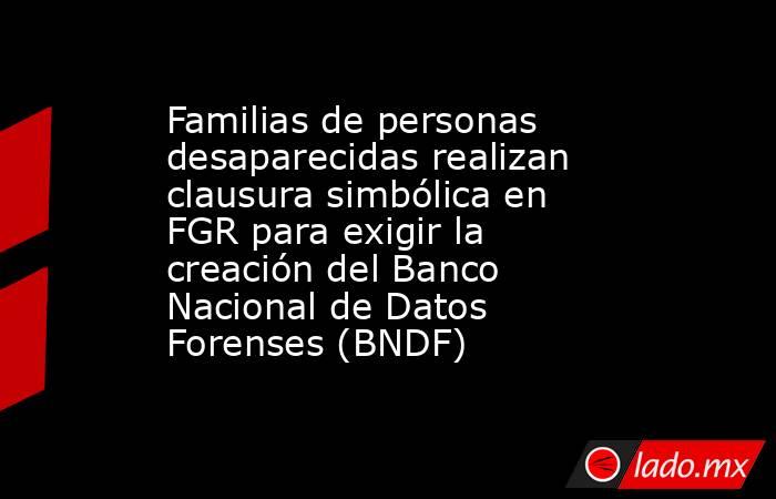 Familias de personas desaparecidas realizan clausura simbólica en FGR para exigir la creación del Banco Nacional de Datos Forenses (BNDF). Noticias en tiempo real