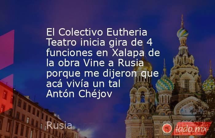 El Colectivo Eutheria Teatro inicia gira de 4 funciones en Xalapa de la obra Vine a Rusia porque me dijeron que acá vivía un tal Antón Chéjov. Noticias en tiempo real