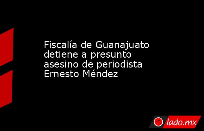 Fiscalía de Guanajuato detiene a presunto asesino de periodista Ernesto Méndez. Noticias en tiempo real