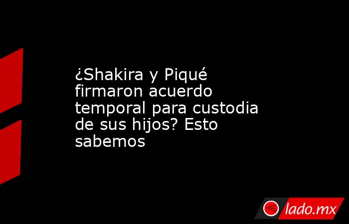 ¿Shakira y Piqué firmaron acuerdo temporal para custodia de sus hijos? Esto sabemos. Noticias en tiempo real