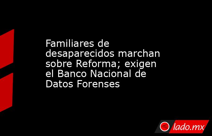 Familiares de desaparecidos marchan sobre Reforma; exigen el Banco Nacional de Datos Forenses. Noticias en tiempo real