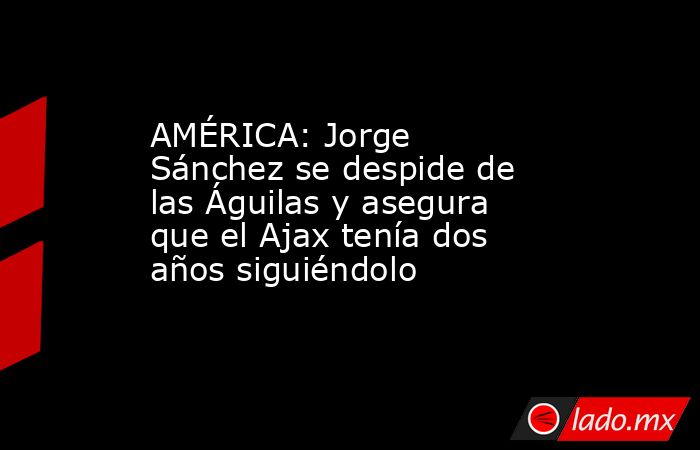 AMÉRICA: Jorge Sánchez se despide de las Águilas y asegura que el Ajax tenía dos años siguiéndolo. Noticias en tiempo real
