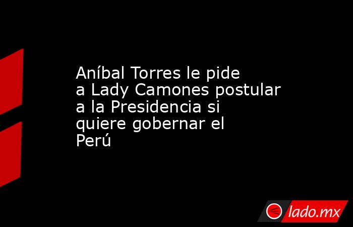 Aníbal Torres le pide a Lady Camones postular a la Presidencia si quiere gobernar el Perú. Noticias en tiempo real