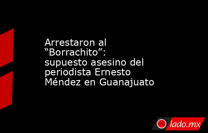 Arrestaron al “Borrachito”: supuesto asesino del periodista Ernesto Méndez en Guanajuato. Noticias en tiempo real