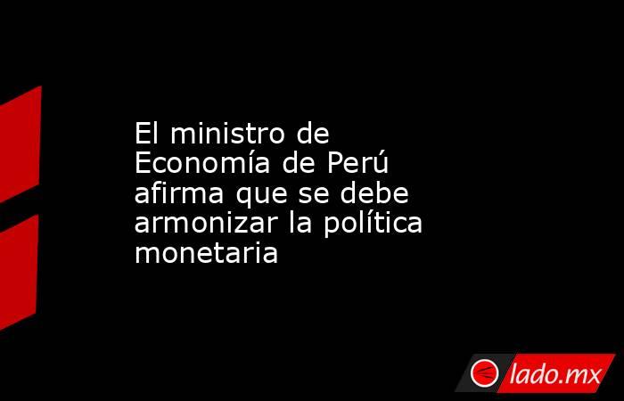 El ministro de Economía de Perú afirma que se debe armonizar la política monetaria. Noticias en tiempo real