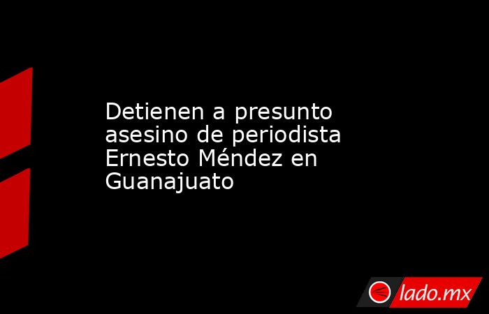 Detienen a presunto asesino de periodista Ernesto Méndez en Guanajuato. Noticias en tiempo real